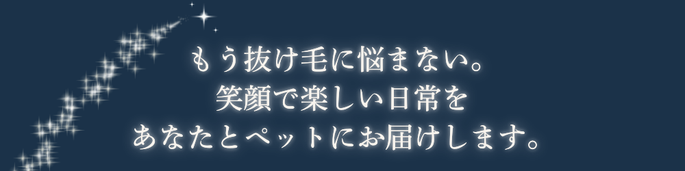 もう抜け毛に悩まない。
笑顔で楽しい日常をあなたとペットにお届けします。