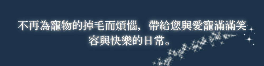 不再為寵物的掉毛而煩惱，帶給您與愛寵滿滿笑容與快樂的日常