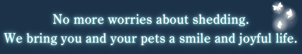 No more worries about shedding.
We bring you and your pets a smile and joyful life.